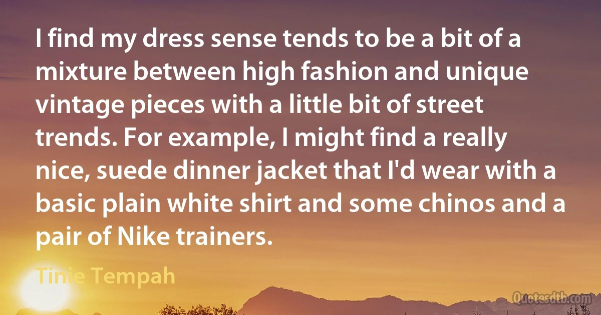 I find my dress sense tends to be a bit of a mixture between high fashion and unique vintage pieces with a little bit of street trends. For example, I might find a really nice, suede dinner jacket that I'd wear with a basic plain white shirt and some chinos and a pair of Nike trainers. (Tinie Tempah)