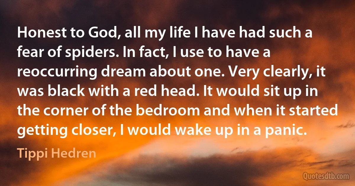 Honest to God, all my life I have had such a fear of spiders. In fact, I use to have a reoccurring dream about one. Very clearly, it was black with a red head. It would sit up in the corner of the bedroom and when it started getting closer, I would wake up in a panic. (Tippi Hedren)