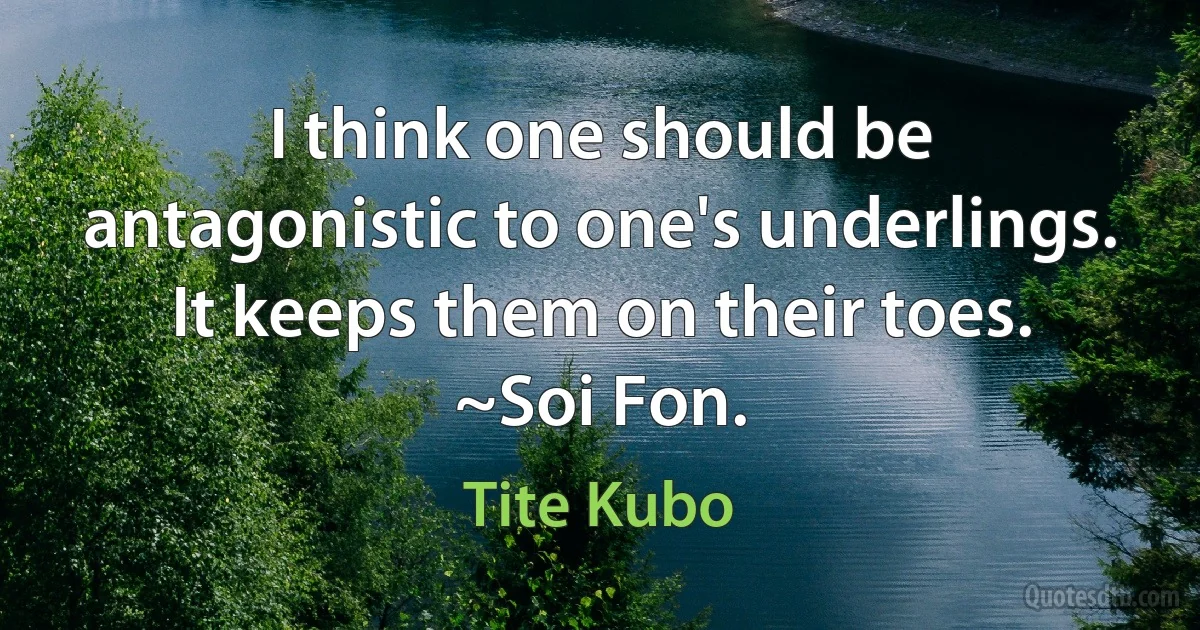 I think one should be antagonistic to one's underlings. It keeps them on their toes.
~Soi Fon. (Tite Kubo)