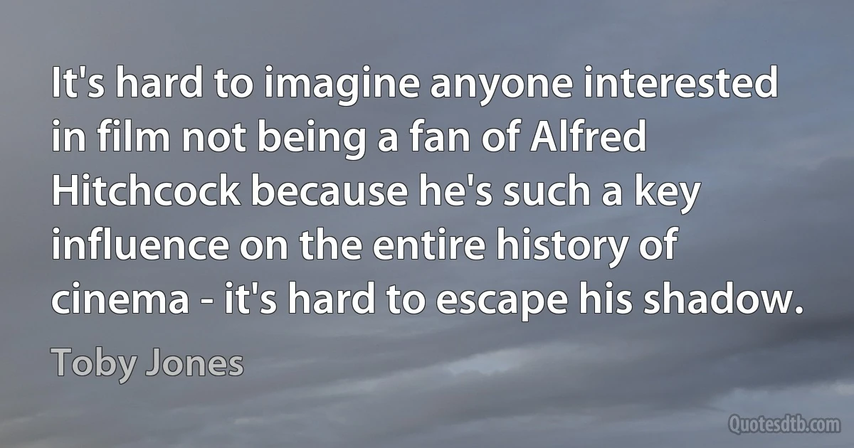 It's hard to imagine anyone interested in film not being a fan of Alfred Hitchcock because he's such a key influence on the entire history of cinema - it's hard to escape his shadow. (Toby Jones)