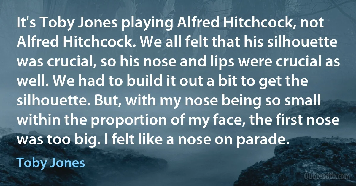 It's Toby Jones playing Alfred Hitchcock, not Alfred Hitchcock. We all felt that his silhouette was crucial, so his nose and lips were crucial as well. We had to build it out a bit to get the silhouette. But, with my nose being so small within the proportion of my face, the first nose was too big. I felt like a nose on parade. (Toby Jones)