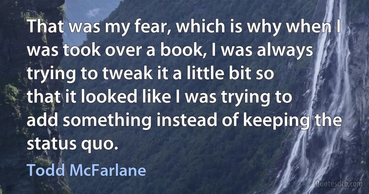 That was my fear, which is why when I was took over a book, I was always trying to tweak it a little bit so that it looked like I was trying to add something instead of keeping the status quo. (Todd McFarlane)