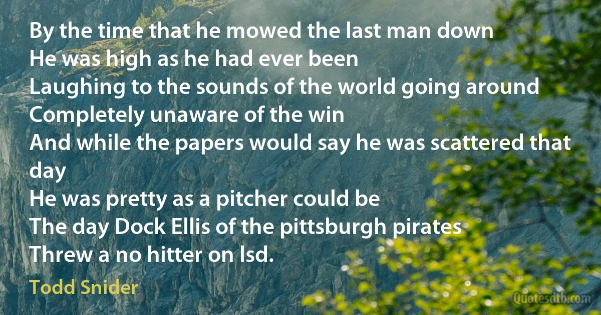 By the time that he mowed the last man down
He was high as he had ever been
Laughing to the sounds of the world going around
Completely unaware of the win
And while the papers would say he was scattered that day
He was pretty as a pitcher could be
The day Dock Ellis of the pittsburgh pirates
Threw a no hitter on lsd. (Todd Snider)