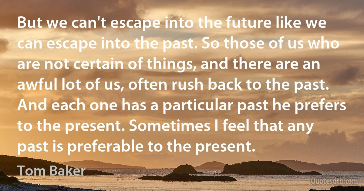 But we can't escape into the future like we can escape into the past. So those of us who are not certain of things, and there are an awful lot of us, often rush back to the past. And each one has a particular past he prefers to the present. Sometimes I feel that any past is preferable to the present. (Tom Baker)