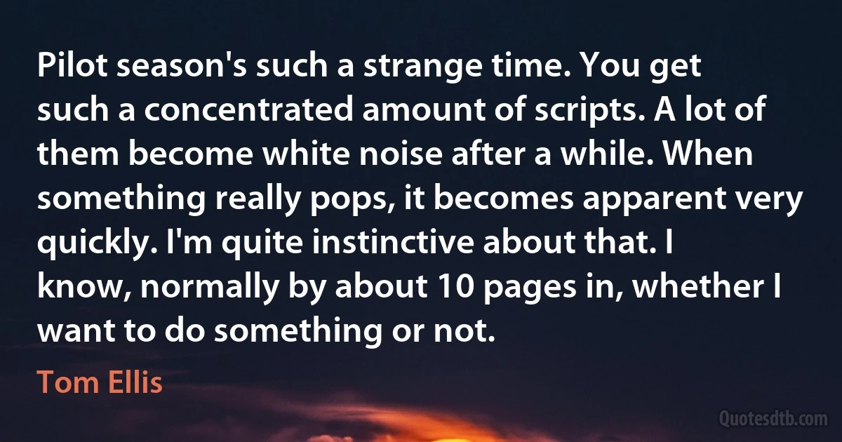 Pilot season's such a strange time. You get such a concentrated amount of scripts. A lot of them become white noise after a while. When something really pops, it becomes apparent very quickly. I'm quite instinctive about that. I know, normally by about 10 pages in, whether I want to do something or not. (Tom Ellis)