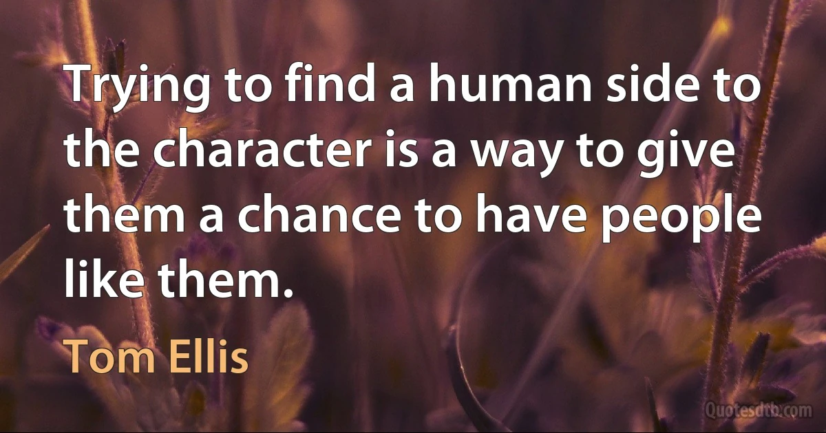 Trying to find a human side to the character is a way to give them a chance to have people like them. (Tom Ellis)