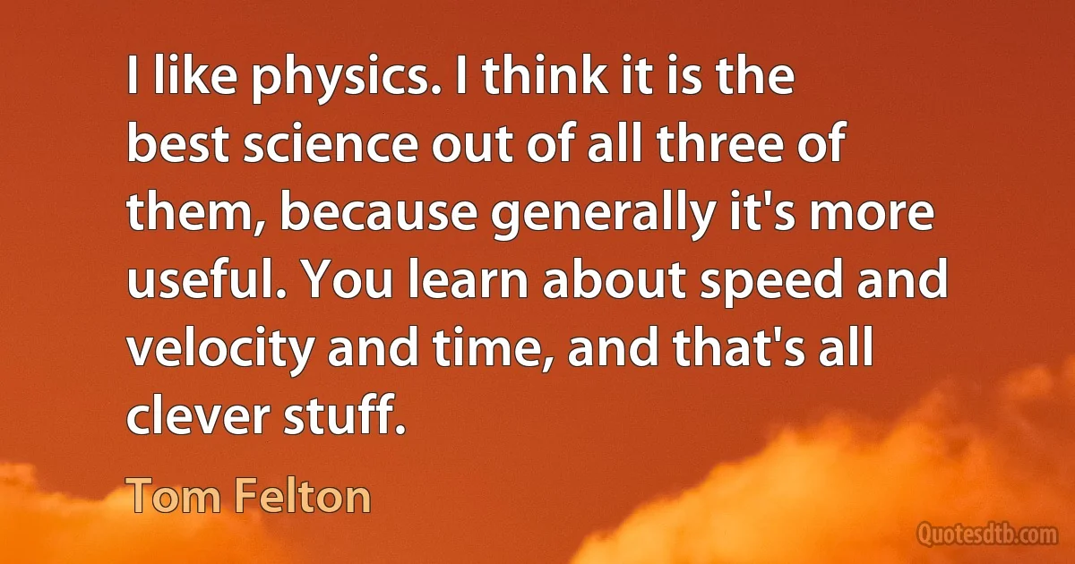 I like physics. I think it is the best science out of all three of them, because generally it's more useful. You learn about speed and velocity and time, and that's all clever stuff. (Tom Felton)