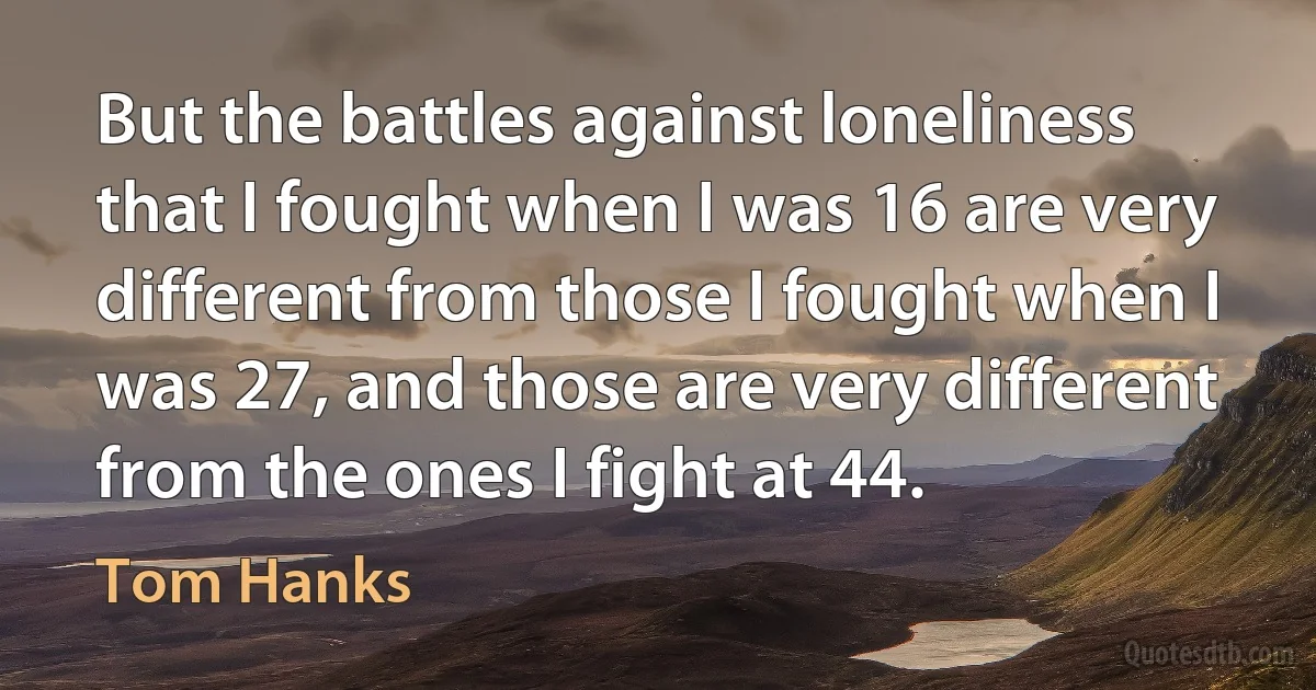 But the battles against loneliness that I fought when I was 16 are very different from those I fought when I was 27, and those are very different from the ones I fight at 44. (Tom Hanks)