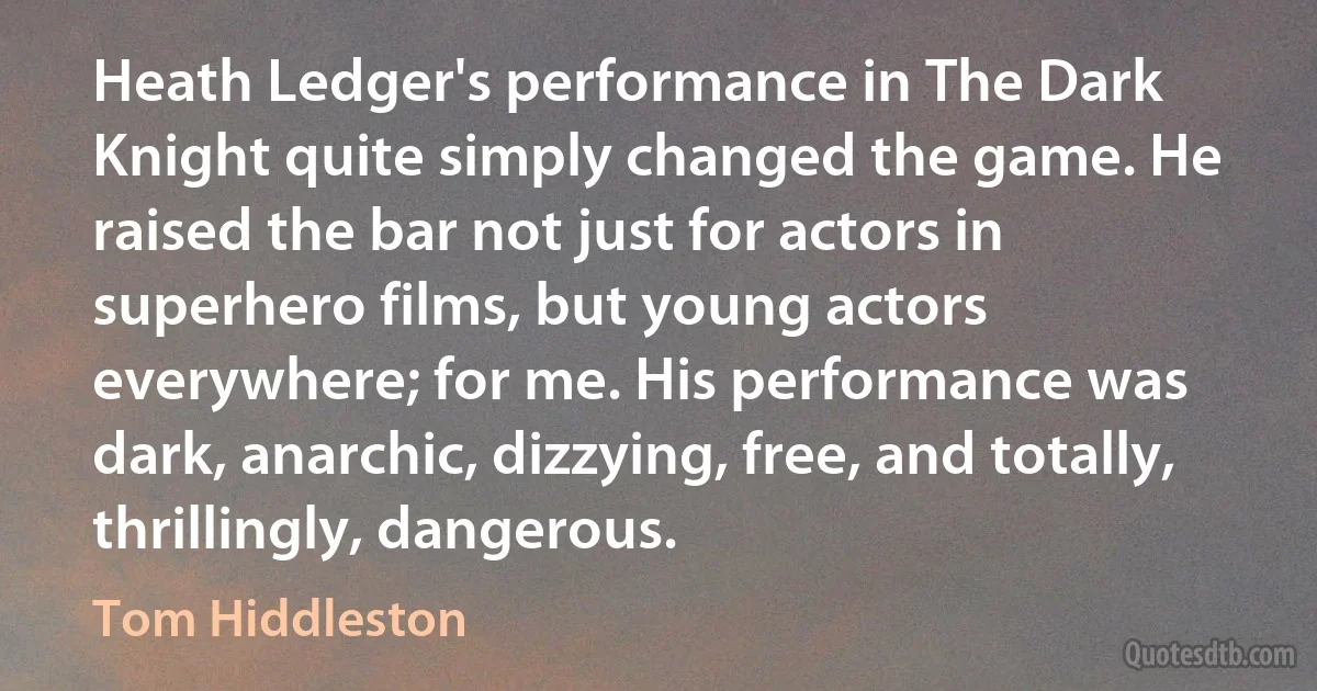 Heath Ledger's performance in The Dark Knight quite simply changed the game. He raised the bar not just for actors in superhero films, but young actors everywhere; for me. His performance was dark, anarchic, dizzying, free, and totally, thrillingly, dangerous. (Tom Hiddleston)