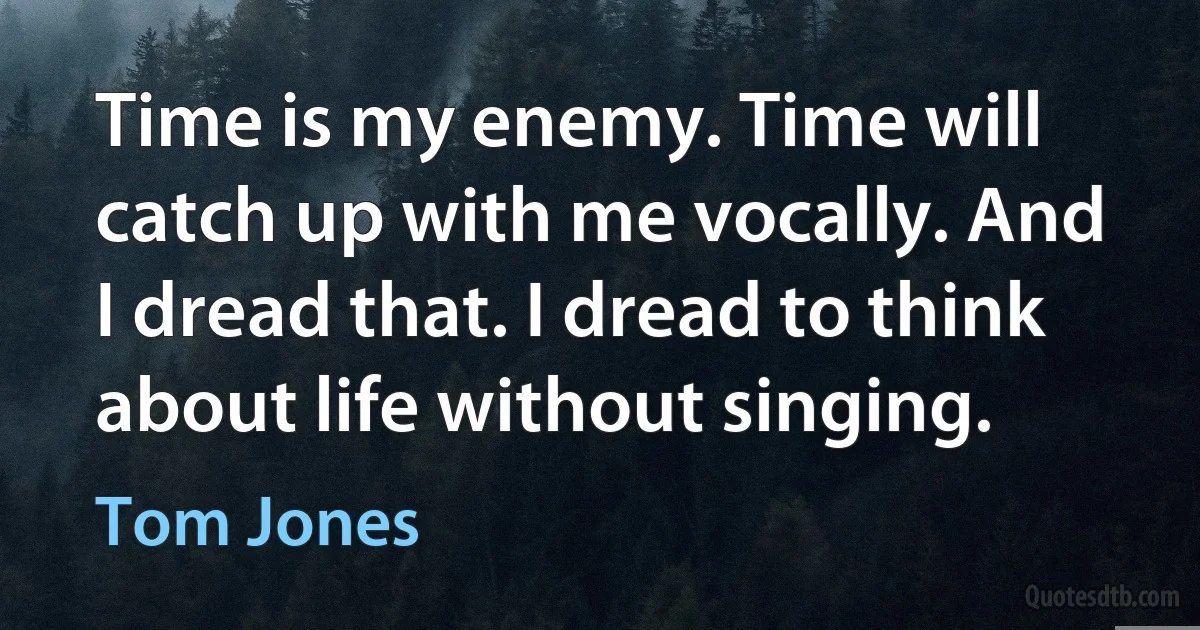 Time is my enemy. Time will catch up with me vocally. And I dread that. I dread to think about life without singing. (Tom Jones)