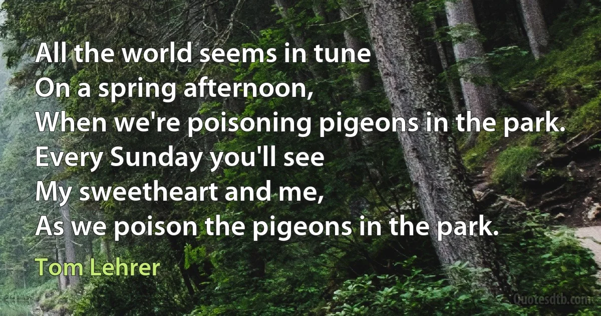 All the world seems in tune
On a spring afternoon,
When we're poisoning pigeons in the park.
Every Sunday you'll see
My sweetheart and me,
As we poison the pigeons in the park. (Tom Lehrer)