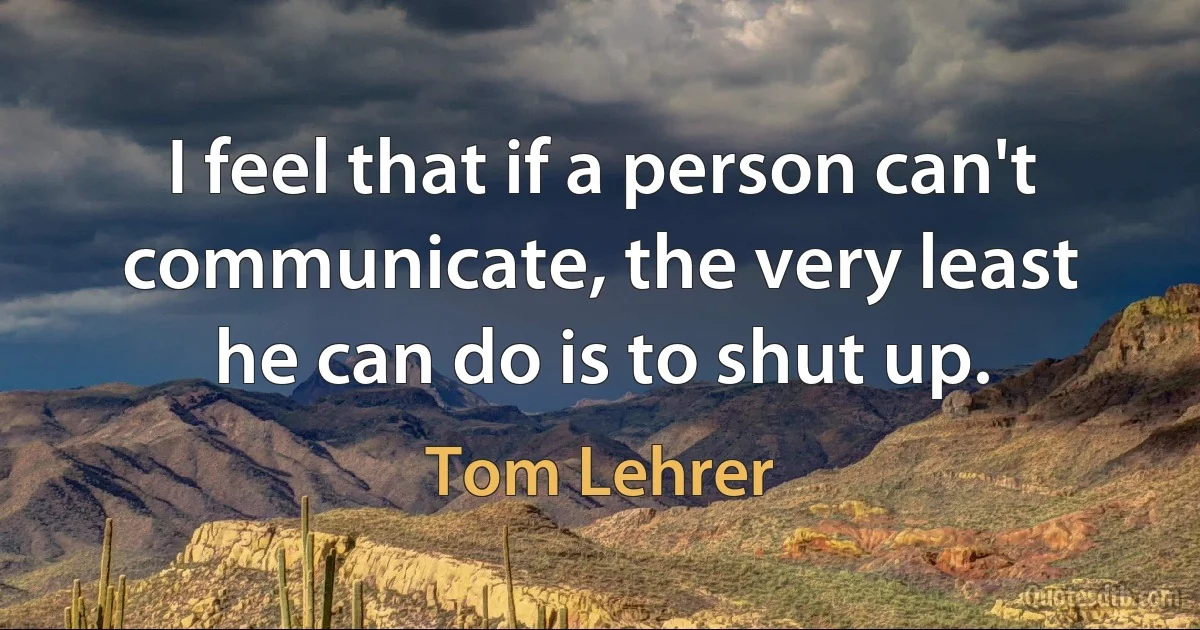 I feel that if a person can't communicate, the very least he can do is to shut up. (Tom Lehrer)