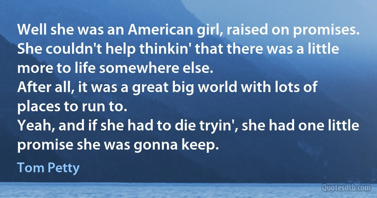 Well she was an American girl, raised on promises.
She couldn't help thinkin' that there was a little more to life somewhere else.
After all, it was a great big world with lots of places to run to.
Yeah, and if she had to die tryin', she had one little promise she was gonna keep. (Tom Petty)