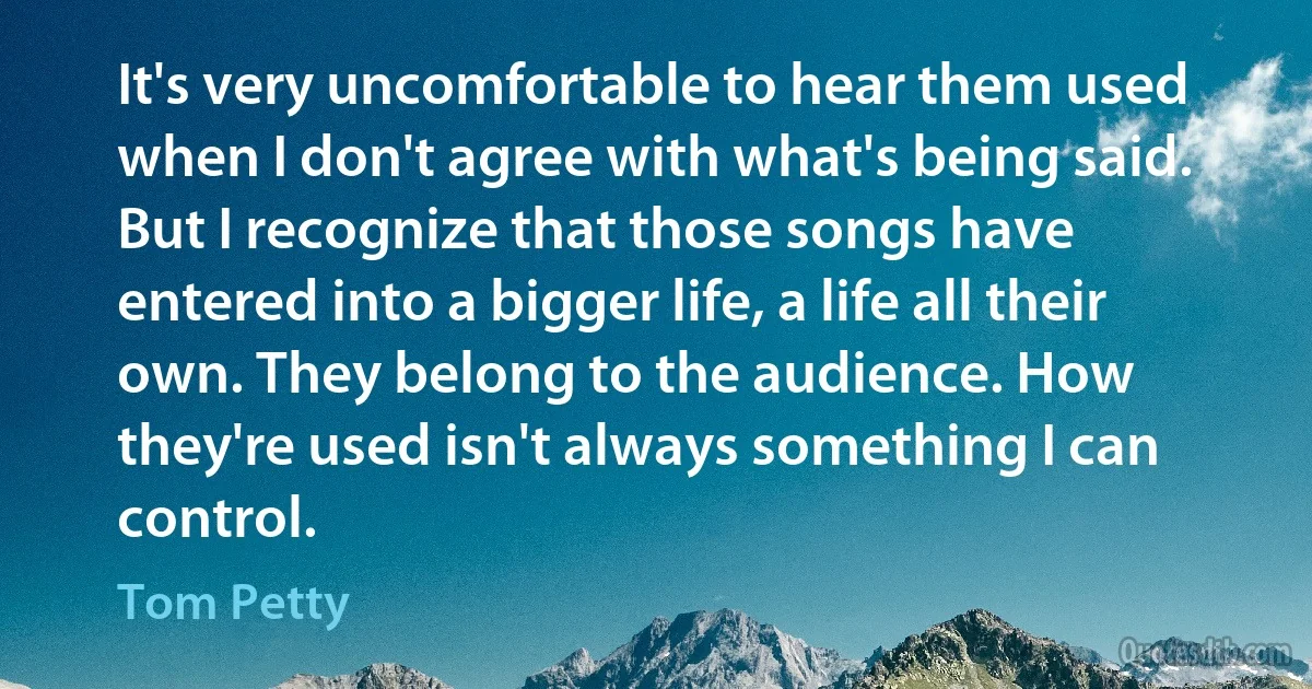 It's very uncomfortable to hear them used when I don't agree with what's being said. But I recognize that those songs have entered into a bigger life, a life all their own. They belong to the audience. How they're used isn't always something I can control. (Tom Petty)