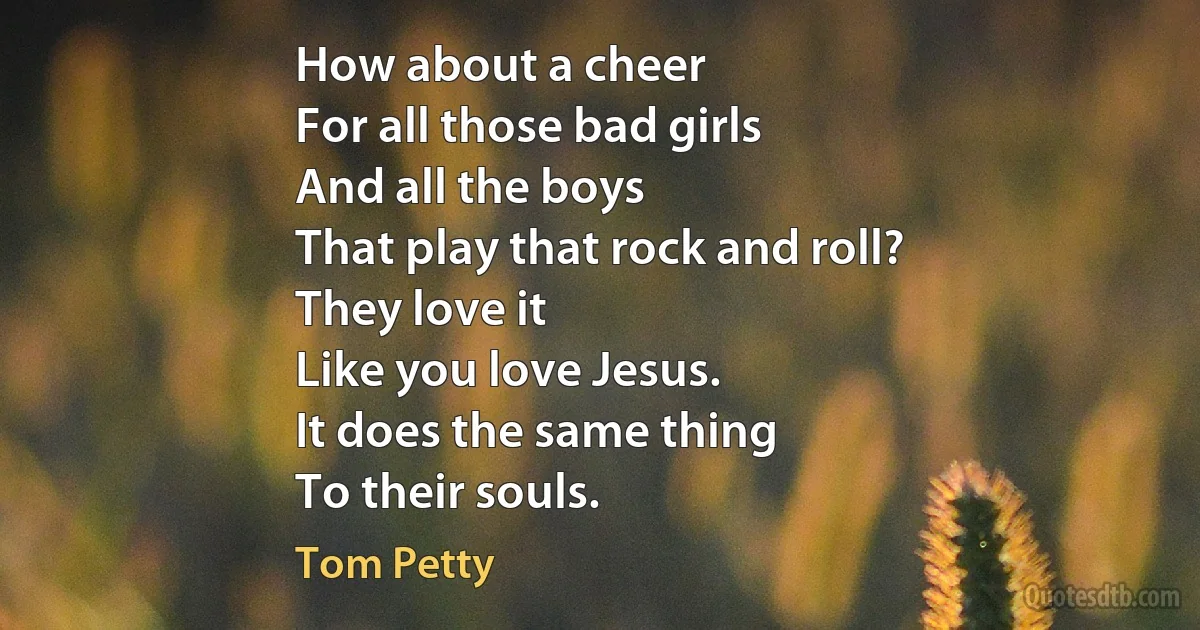 How about a cheer
For all those bad girls
And all the boys
That play that rock and roll?
They love it
Like you love Jesus.
It does the same thing
To their souls. (Tom Petty)