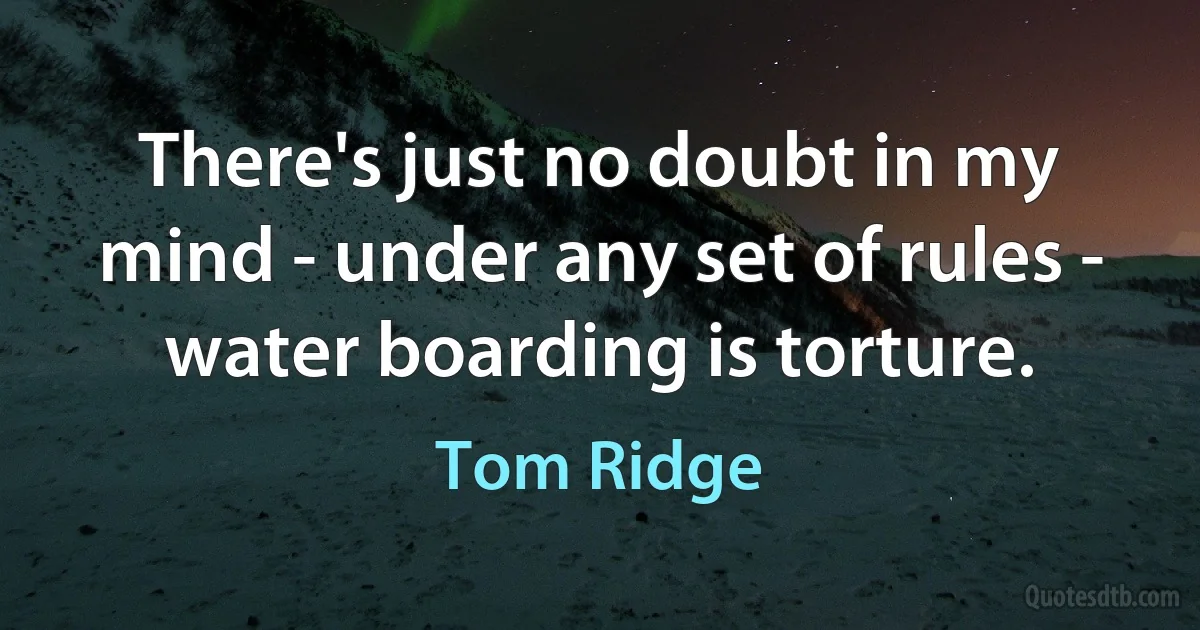 There's just no doubt in my mind - under any set of rules - water boarding is torture. (Tom Ridge)