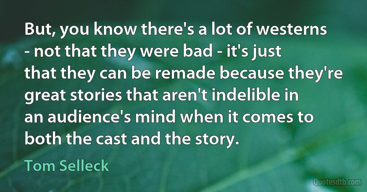 But, you know there's a lot of westerns - not that they were bad - it's just that they can be remade because they're great stories that aren't indelible in an audience's mind when it comes to both the cast and the story. (Tom Selleck)