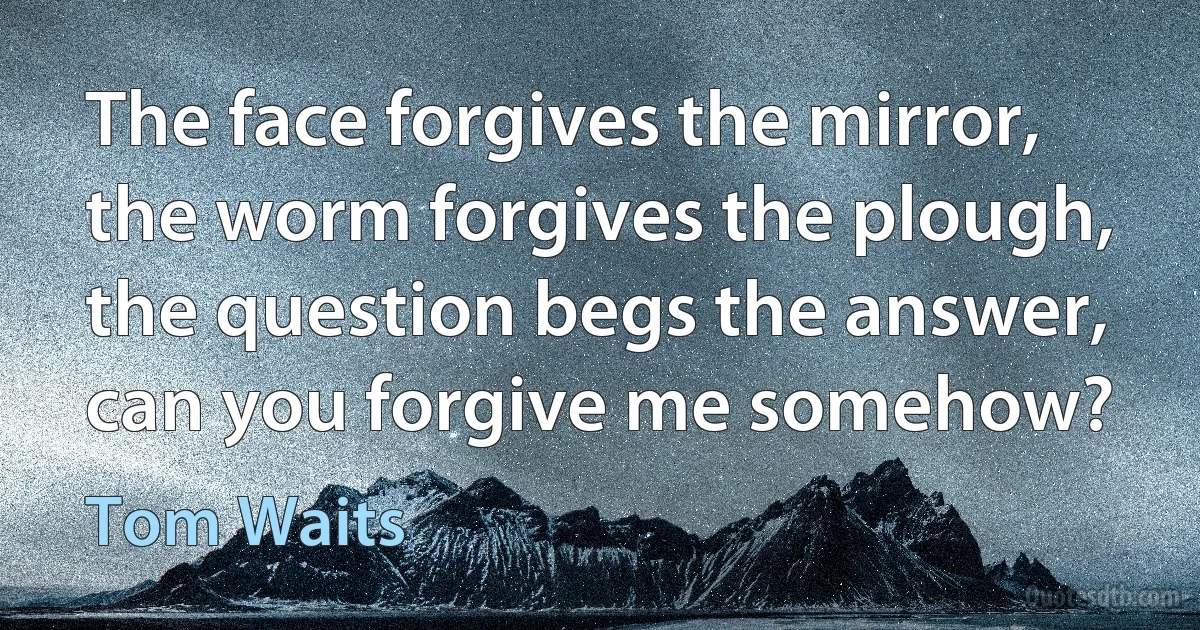 The face forgives the mirror, the worm forgives the plough, the question begs the answer, can you forgive me somehow? (Tom Waits)