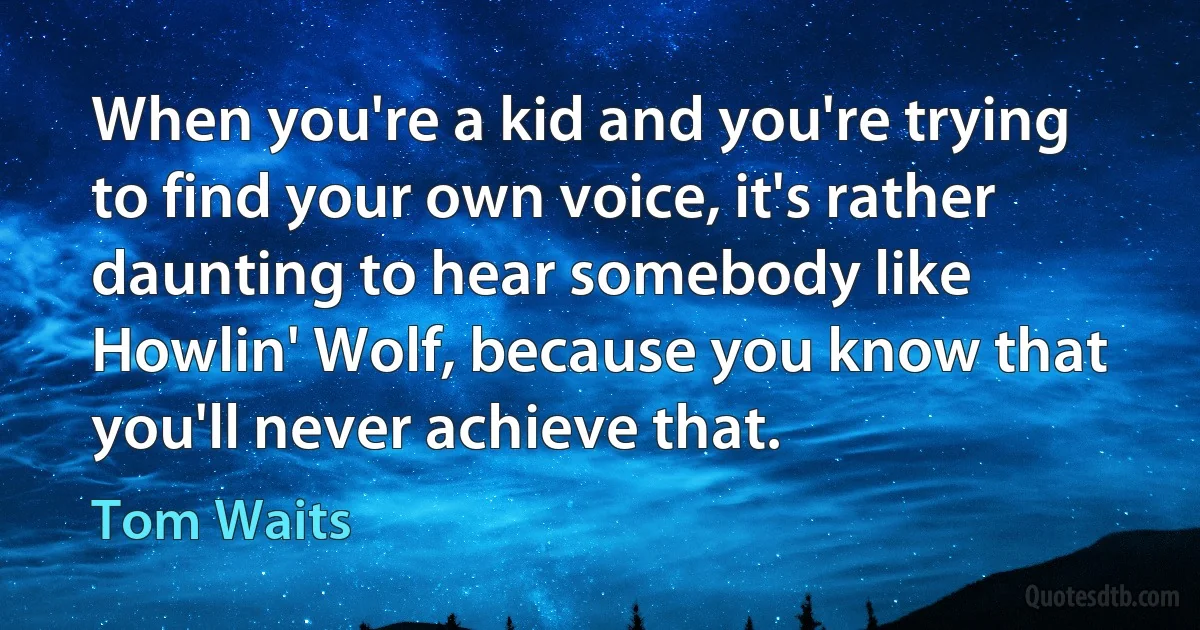 When you're a kid and you're trying to find your own voice, it's rather daunting to hear somebody like Howlin' Wolf, because you know that you'll never achieve that. (Tom Waits)