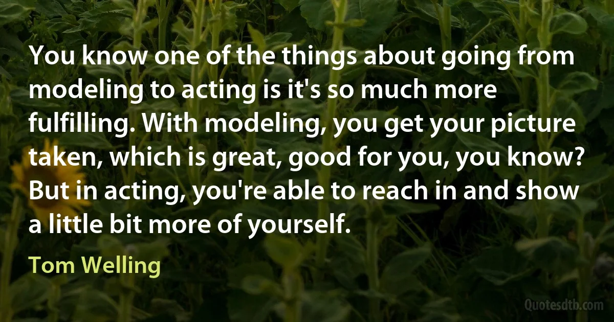 You know one of the things about going from modeling to acting is it's so much more fulfilling. With modeling, you get your picture taken, which is great, good for you, you know? But in acting, you're able to reach in and show a little bit more of yourself. (Tom Welling)