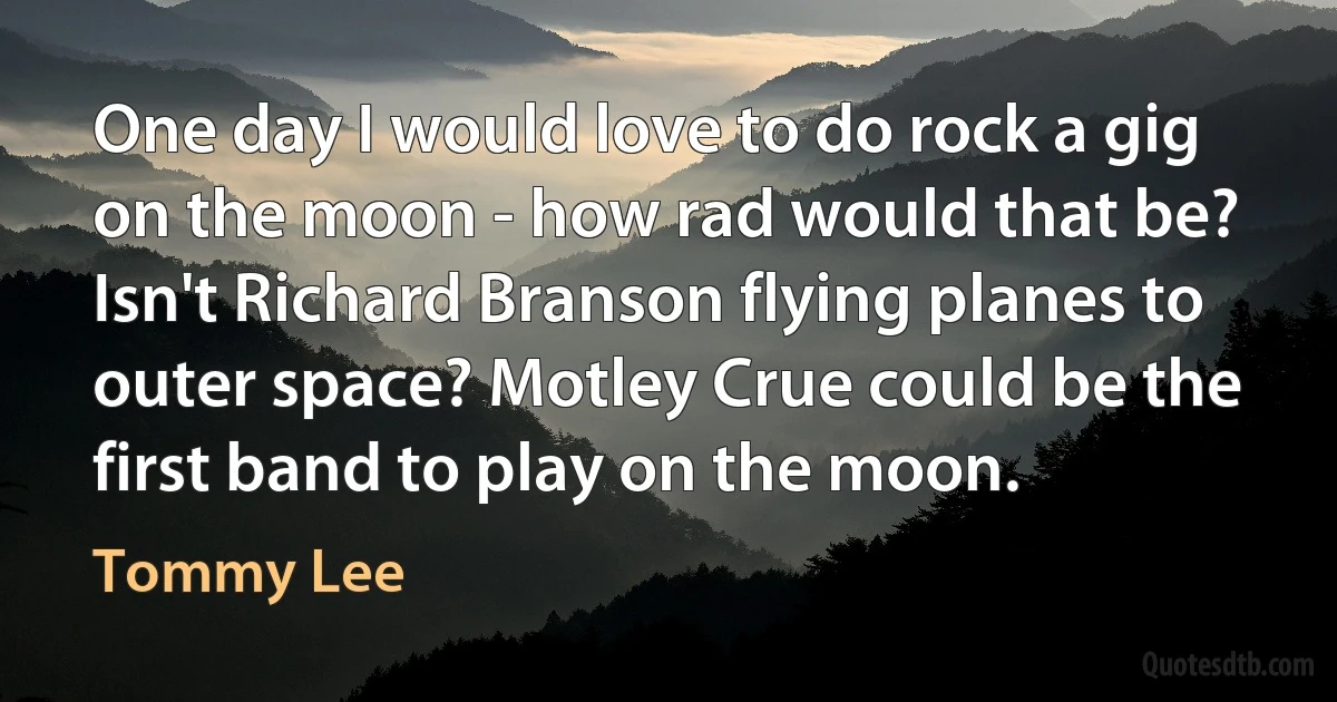 One day I would love to do rock a gig on the moon - how rad would that be? Isn't Richard Branson flying planes to outer space? Motley Crue could be the first band to play on the moon. (Tommy Lee)