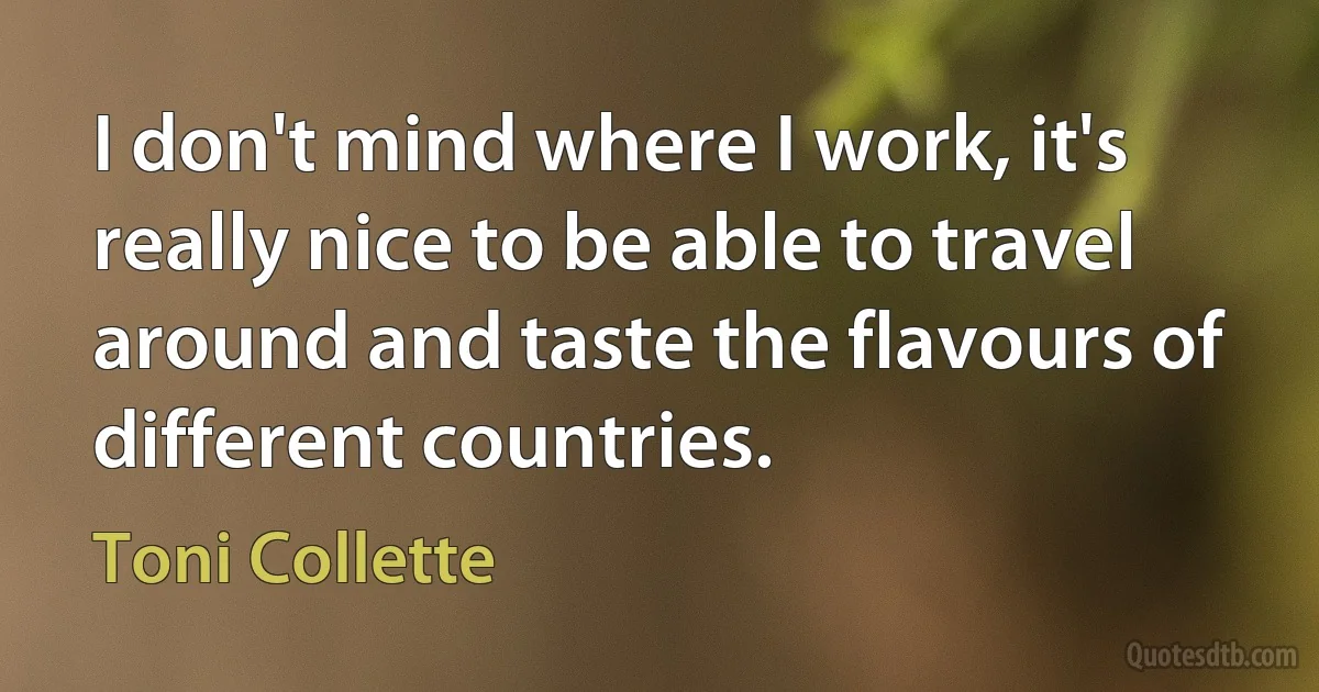 I don't mind where I work, it's really nice to be able to travel around and taste the flavours of different countries. (Toni Collette)