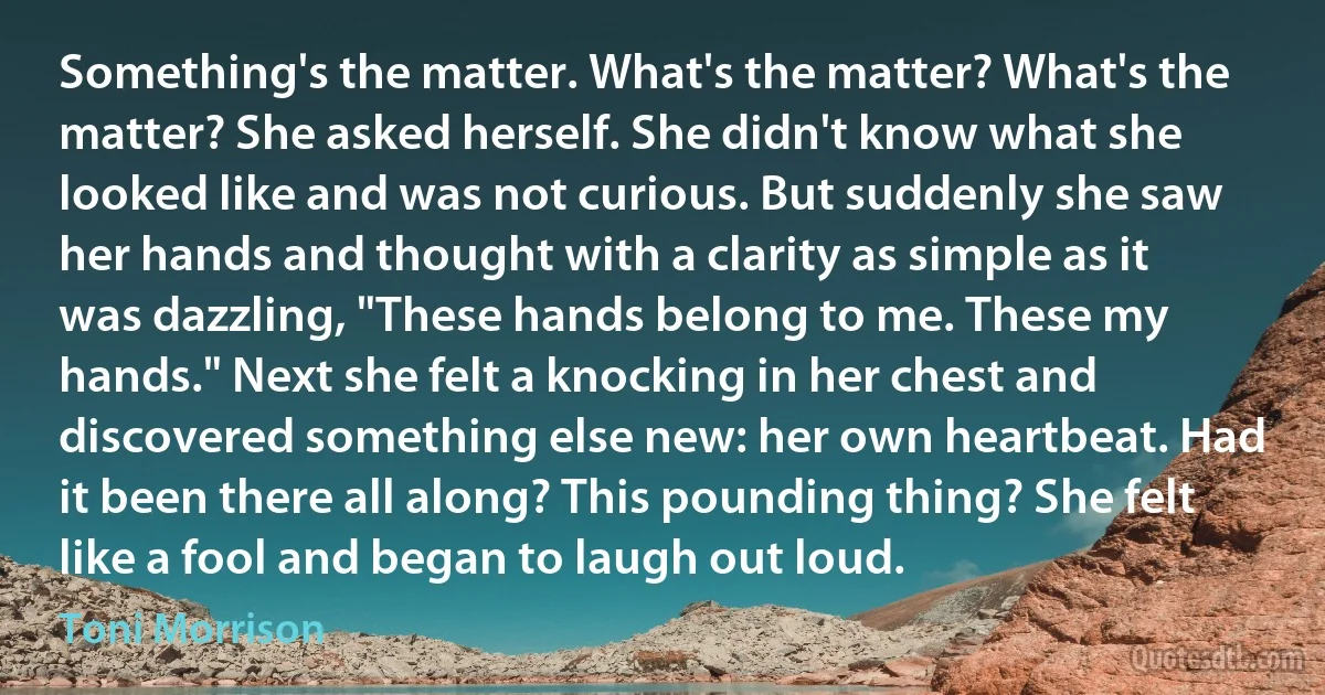 Something's the matter. What's the matter? What's the matter? She asked herself. She didn't know what she looked like and was not curious. But suddenly she saw her hands and thought with a clarity as simple as it was dazzling, "These hands belong to me. These my hands." Next she felt a knocking in her chest and discovered something else new: her own heartbeat. Had it been there all along? This pounding thing? She felt like a fool and began to laugh out loud. (Toni Morrison)