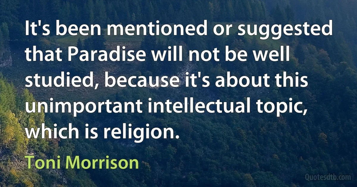 It's been mentioned or suggested that Paradise will not be well studied, because it's about this unimportant intellectual topic, which is religion. (Toni Morrison)