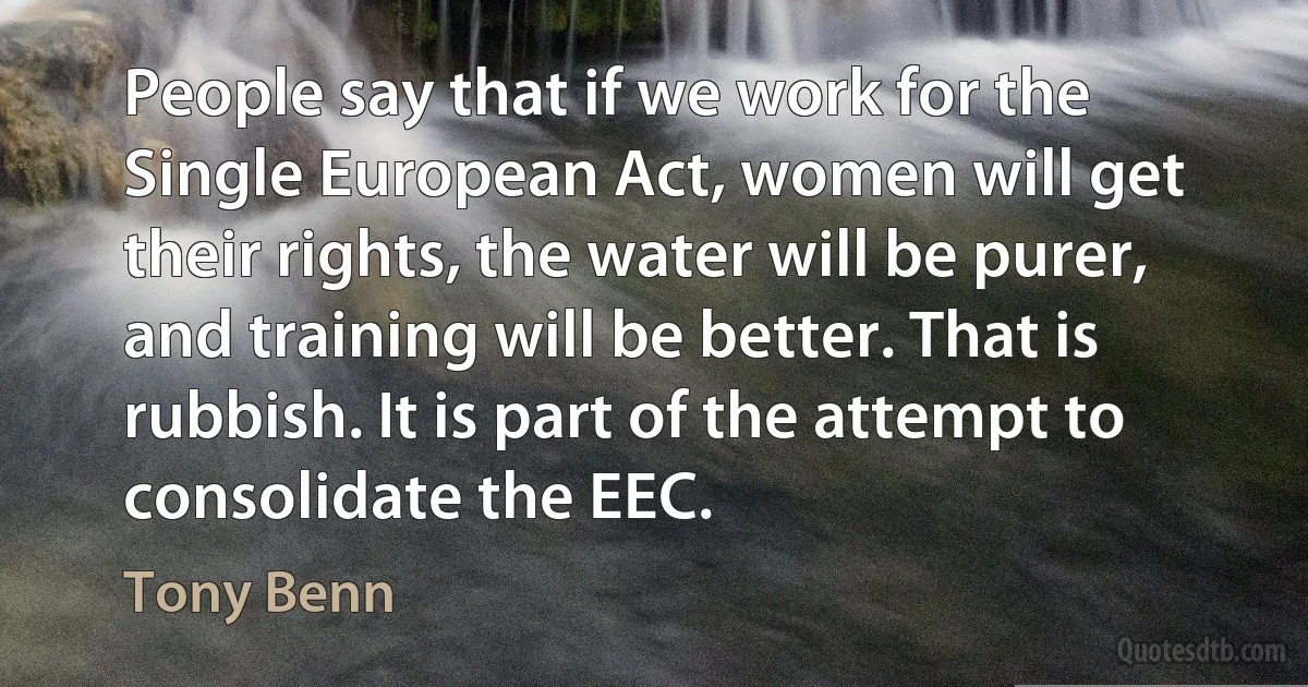 People say that if we work for the Single European Act, women will get their rights, the water will be purer, and training will be better. That is rubbish. It is part of the attempt to consolidate the EEC. (Tony Benn)