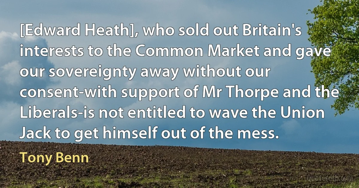 [Edward Heath], who sold out Britain's interests to the Common Market and gave our sovereignty away without our consent-with support of Mr Thorpe and the Liberals-is not entitled to wave the Union Jack to get himself out of the mess. (Tony Benn)