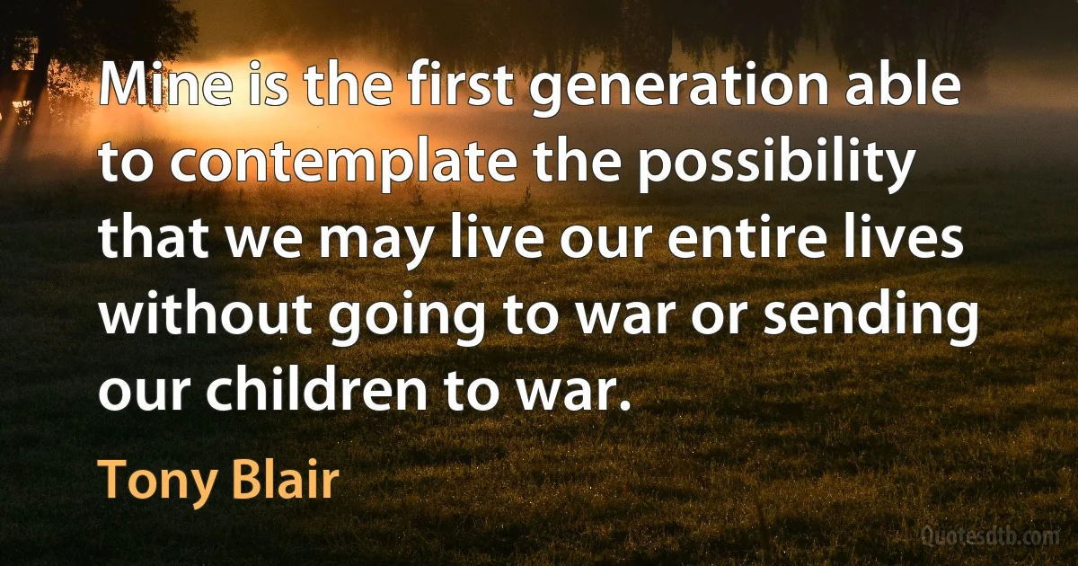 Mine is the first generation able to contemplate the possibility that we may live our entire lives without going to war or sending our children to war. (Tony Blair)