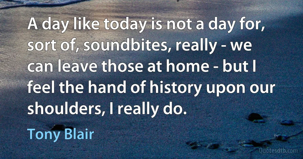 A day like today is not a day for, sort of, soundbites, really - we can leave those at home - but I feel the hand of history upon our shoulders, I really do. (Tony Blair)