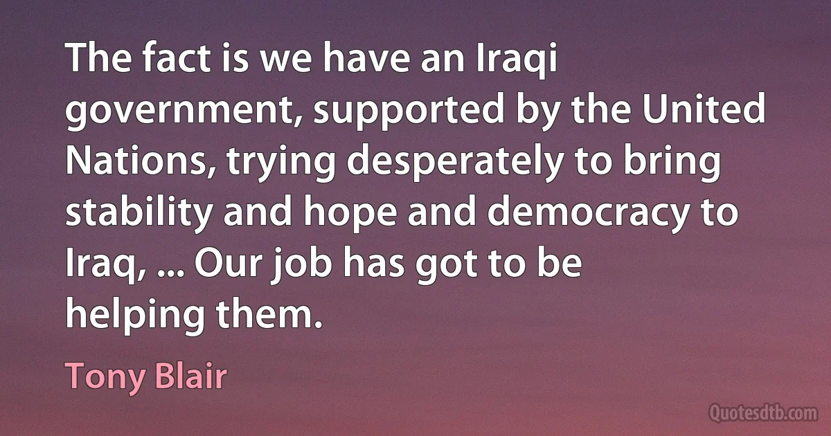 The fact is we have an Iraqi government, supported by the United Nations, trying desperately to bring stability and hope and democracy to Iraq, ... Our job has got to be helping them. (Tony Blair)