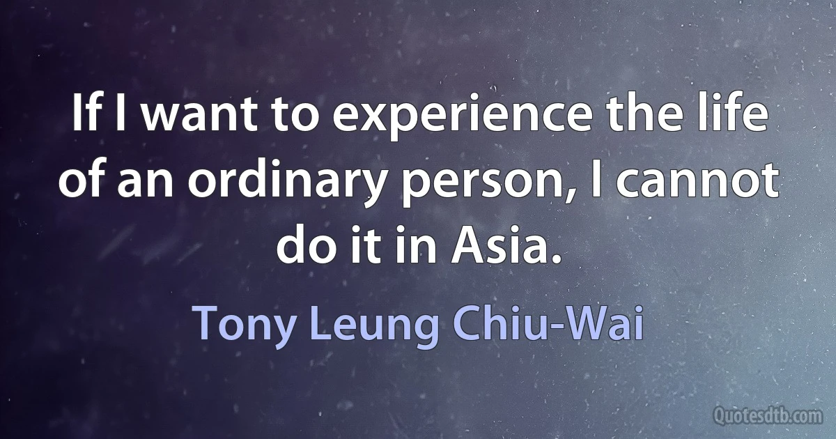 If I want to experience the life of an ordinary person, I cannot do it in Asia. (Tony Leung Chiu-Wai)