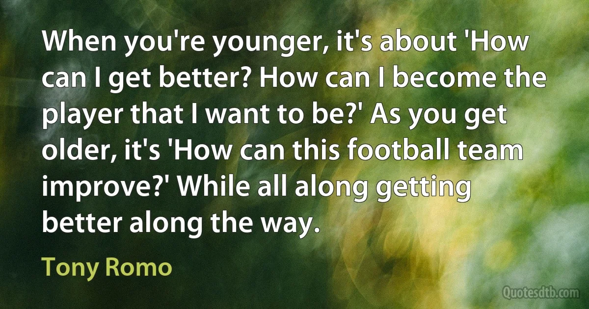 When you're younger, it's about 'How can I get better? How can I become the player that I want to be?' As you get older, it's 'How can this football team improve?' While all along getting better along the way. (Tony Romo)