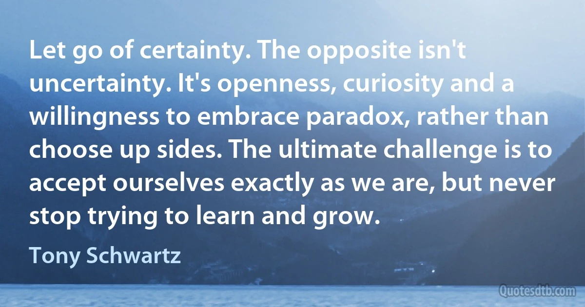 Let go of certainty. The opposite isn't uncertainty. It's openness, curiosity and a willingness to embrace paradox, rather than choose up sides. The ultimate challenge is to accept ourselves exactly as we are, but never stop trying to learn and grow. (Tony Schwartz)