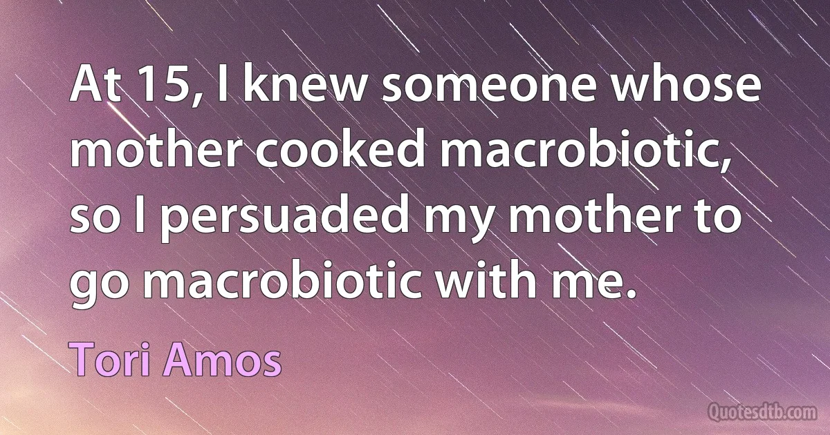 At 15, I knew someone whose mother cooked macrobiotic, so I persuaded my mother to go macrobiotic with me. (Tori Amos)