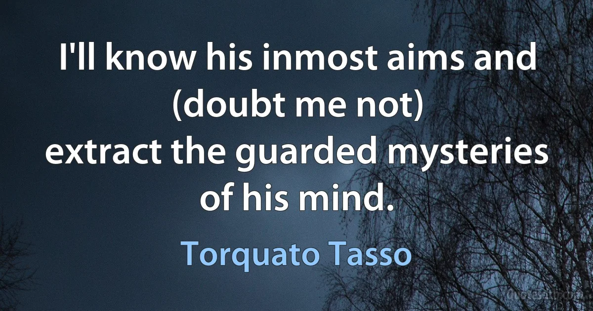 I'll know his inmost aims and (doubt me not)
extract the guarded mysteries of his mind. (Torquato Tasso)