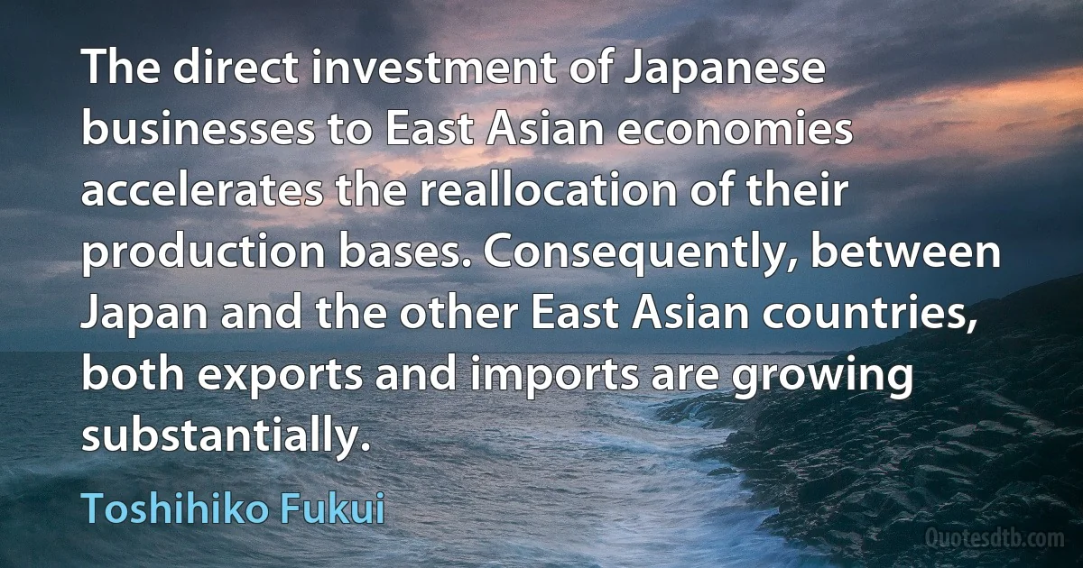 The direct investment of Japanese businesses to East Asian economies accelerates the reallocation of their production bases. Consequently, between Japan and the other East Asian countries, both exports and imports are growing substantially. (Toshihiko Fukui)