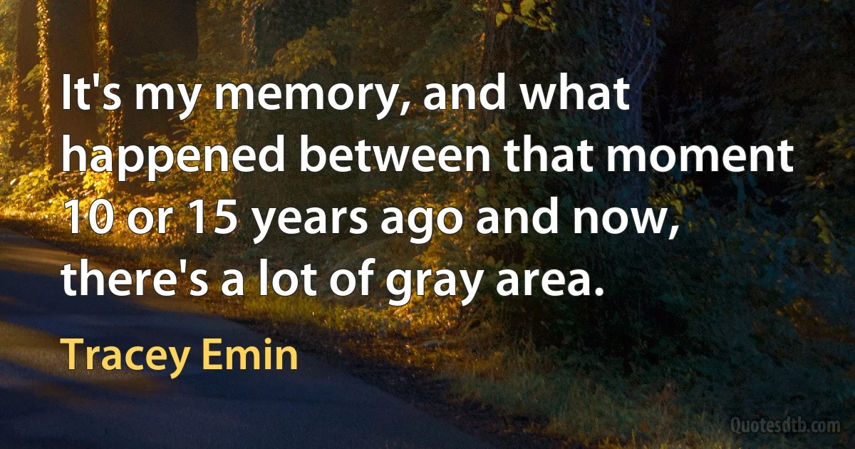 It's my memory, and what happened between that moment 10 or 15 years ago and now, there's a lot of gray area. (Tracey Emin)