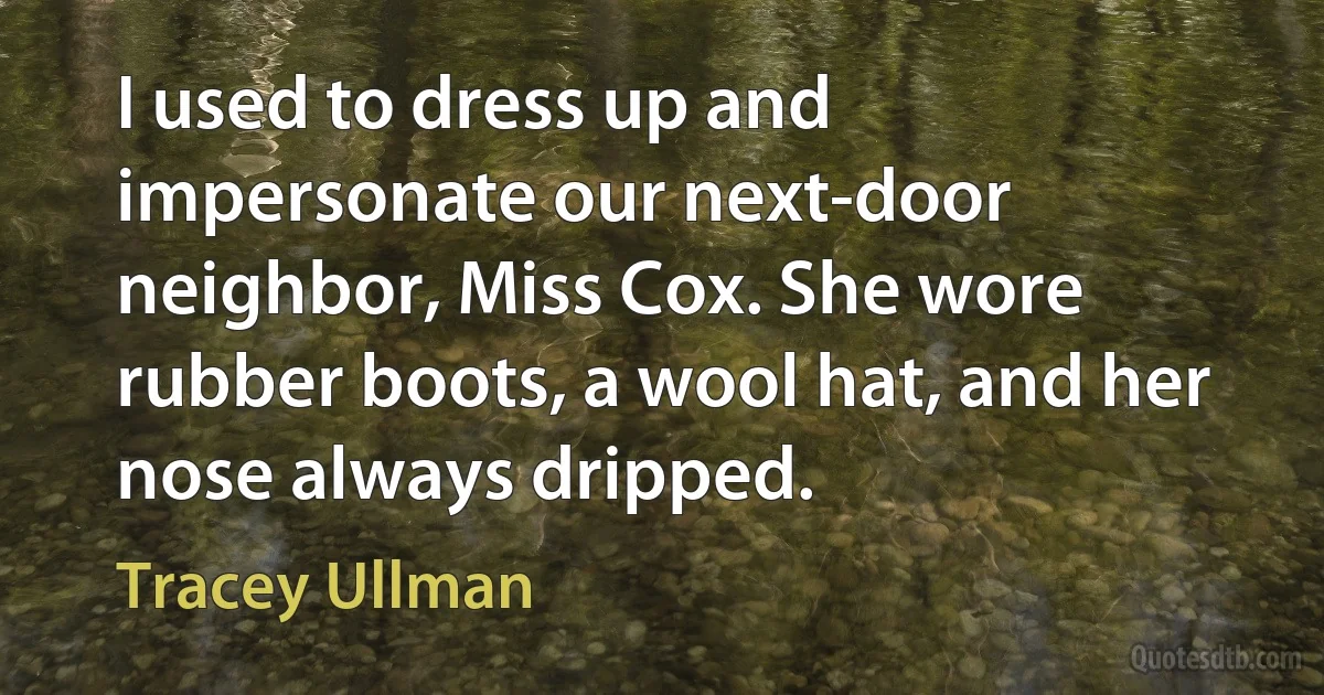 I used to dress up and impersonate our next-door neighbor, Miss Cox. She wore rubber boots, a wool hat, and her nose always dripped. (Tracey Ullman)