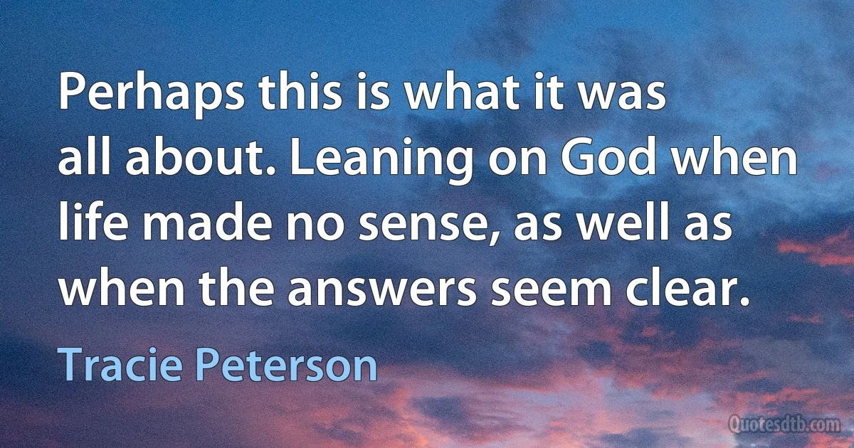 Perhaps this is what it was all about. Leaning on God when life made no sense, as well as when the answers seem clear. (Tracie Peterson)