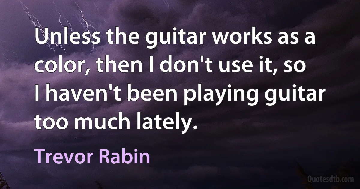 Unless the guitar works as a color, then I don't use it, so I haven't been playing guitar too much lately. (Trevor Rabin)