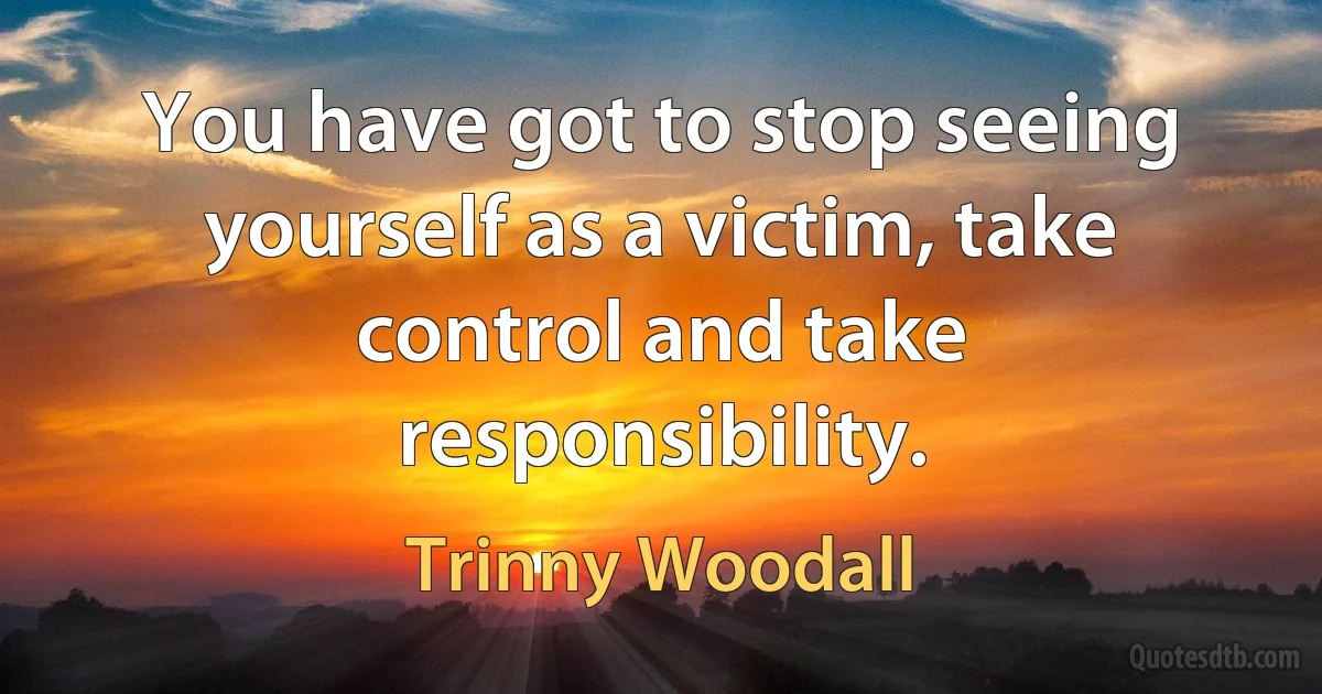 You have got to stop seeing yourself as a victim, take control and take responsibility. (Trinny Woodall)