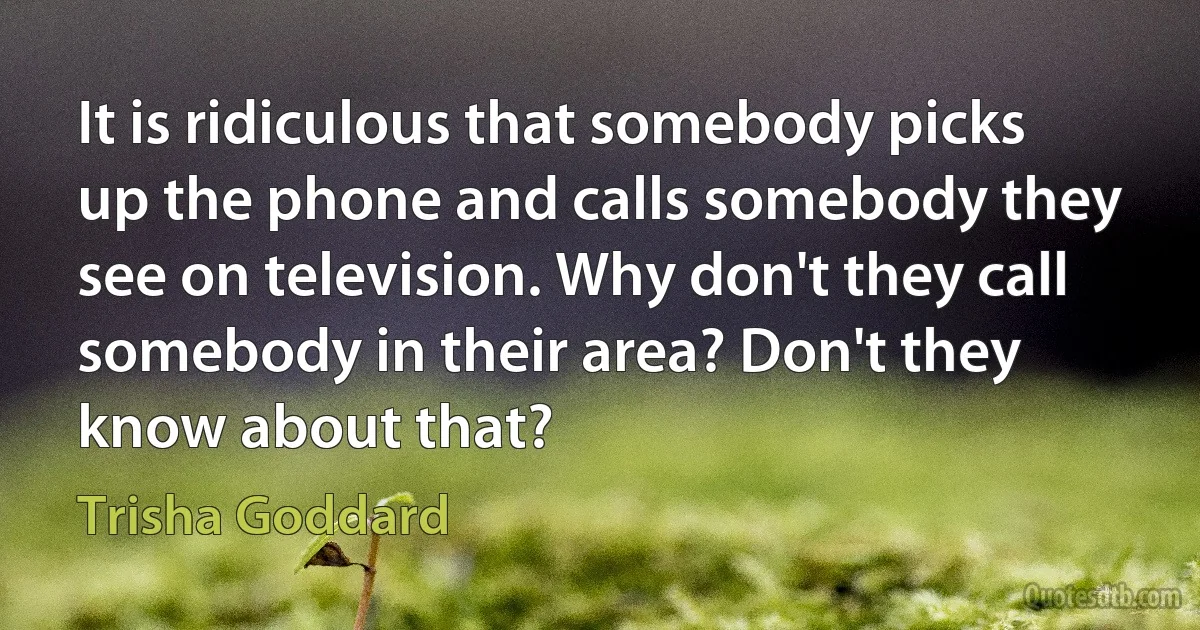 It is ridiculous that somebody picks up the phone and calls somebody they see on television. Why don't they call somebody in their area? Don't they know about that? (Trisha Goddard)