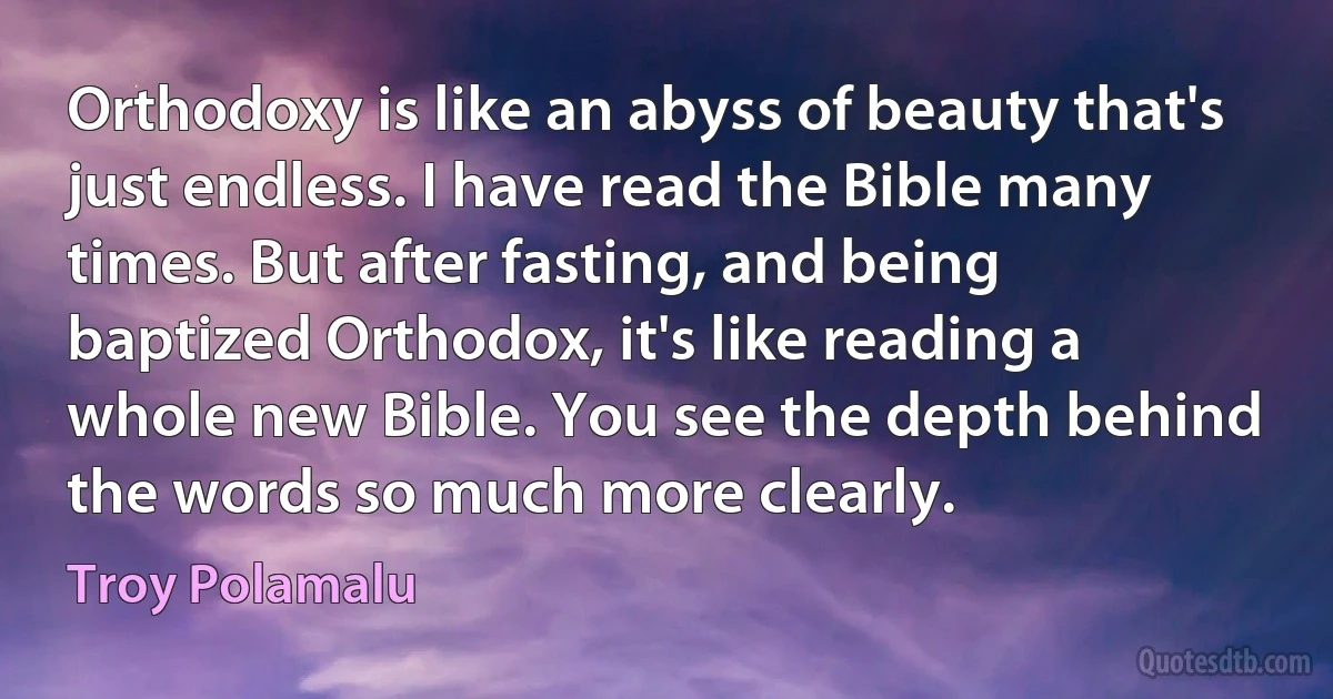 Orthodoxy is like an abyss of beauty that's just endless. I have read the Bible many times. But after fasting, and being baptized Orthodox, it's like reading a whole new Bible. You see the depth behind the words so much more clearly. (Troy Polamalu)