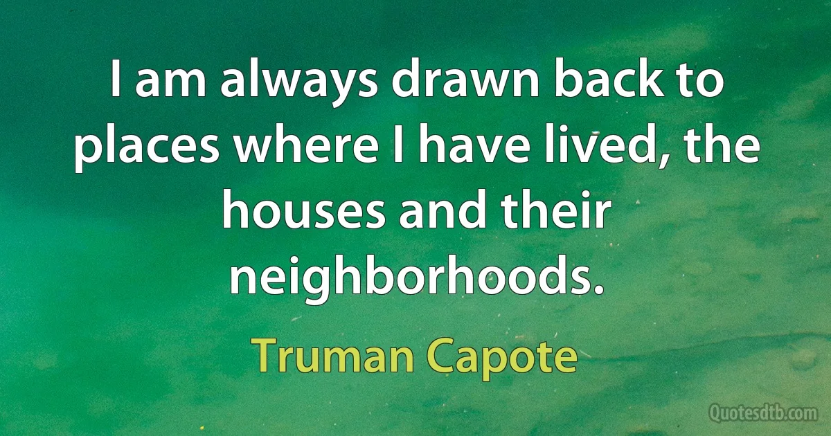 I am always drawn back to places where I have lived, the houses and their neighborhoods. (Truman Capote)