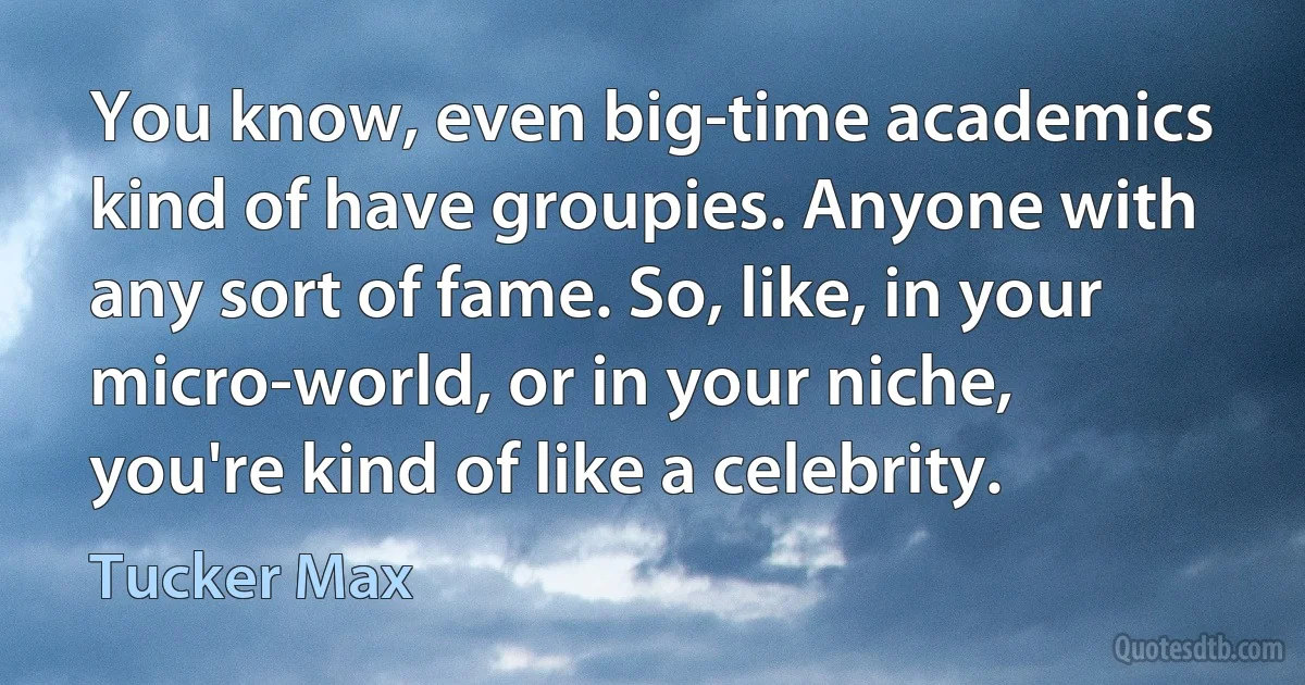 You know, even big-time academics kind of have groupies. Anyone with any sort of fame. So, like, in your micro-world, or in your niche, you're kind of like a celebrity. (Tucker Max)