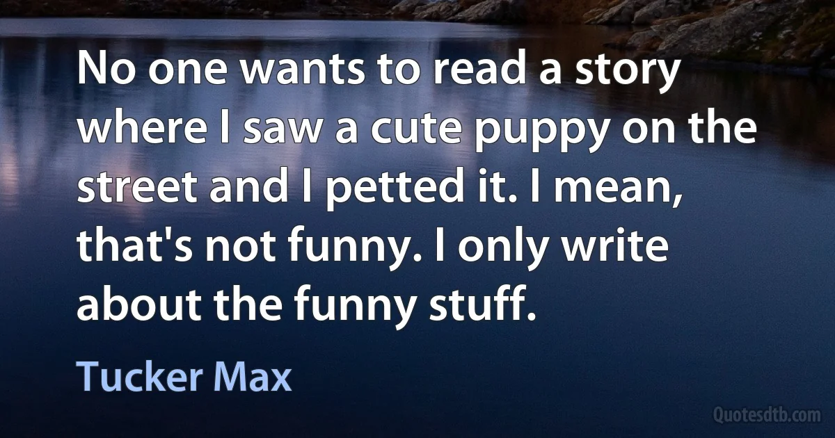 No one wants to read a story where I saw a cute puppy on the street and I petted it. I mean, that's not funny. I only write about the funny stuff. (Tucker Max)