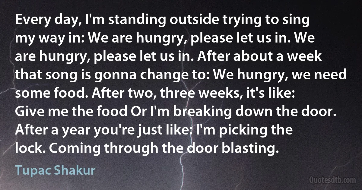 Every day, I'm standing outside trying to sing my way in: We are hungry, please let us in. We are hungry, please let us in. After about a week that song is gonna change to: We hungry, we need some food. After two, three weeks, it's like: Give me the food Or I'm breaking down the door. After a year you're just like: I'm picking the lock. Coming through the door blasting. (Tupac Shakur)